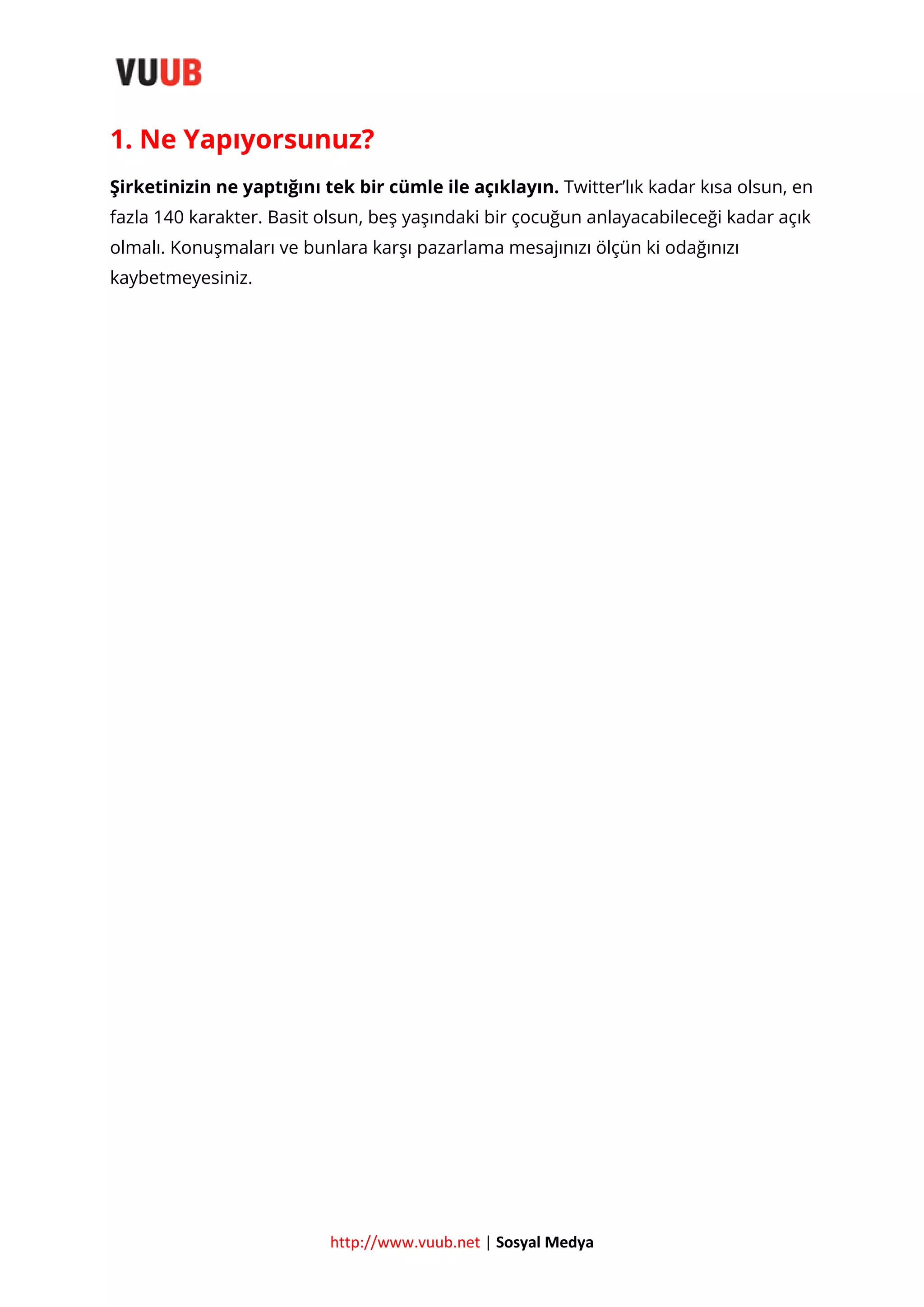 1. Ne Yapıyorsunuz?
Şirketinizin ne yaptığını tek bir cümle ile açıklayın. Twitter’lık kadar kısa olsun, en
fazla 140 karakter. Basit olsun, beş yaşındaki bir çocuğun anlayacabileceği kadar açık
olmalı. Konuşmaları ve bunlara karşı pazarlama mesajınızı ölçün ki odağınızı
kaybetmeyesiniz.

http://www.vuub.net | Sosyal Medya

 