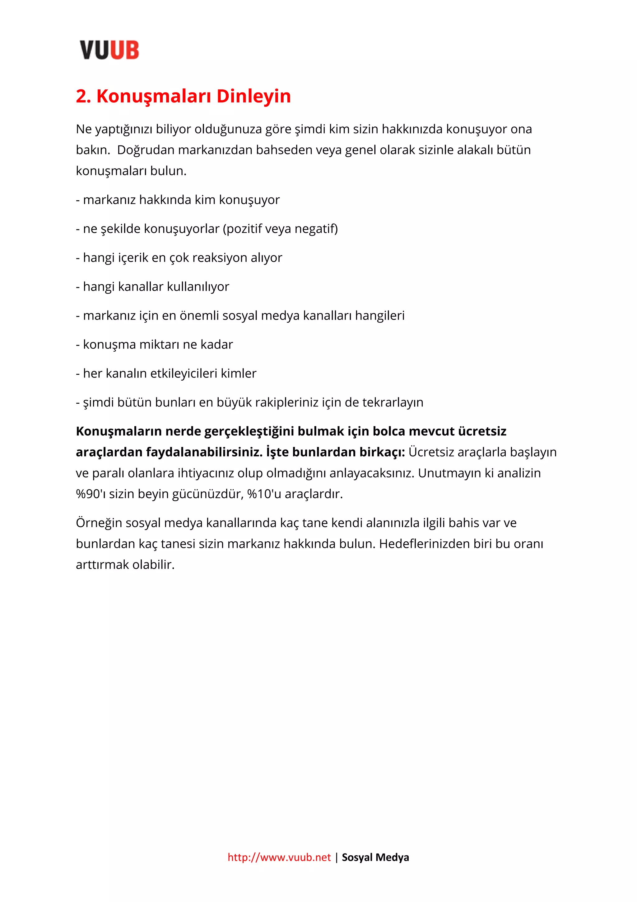 2. Konuşmaları Dinleyin
Ne yaptığınızı biliyor olduğunuza göre şimdi kim sizin hakkınızda konuşuyor ona
bakın. Doğrudan markanızdan bahseden veya genel olarak sizinle alakalı bütün
konuşmaları bulun.
- markanız hakkında kim konuşuyor
- ne şekilde konuşuyorlar (pozitif veya negatif)
- hangi içerik en çok reaksiyon alıyor
- hangi kanallar kullanılıyor
- markanız için en önemli sosyal medya kanalları hangileri
- konuşma miktarı ne kadar
- her kanalın etkileyicileri kimler
- şimdi bütün bunları en büyük rakipleriniz için de tekrarlayın
Konuşmaların nerde gerçekleştiğini bulmak için bolca mevcut ücretsiz
araçlardan faydalanabilirsiniz. İşte bunlardan birkaçı: Ücretsiz araçlarla başlayın
ve paralı olanlara ihtiyacınız olup olmadığını anlayacaksınız. Unutmayın ki analizin
%90′ı sizin beyin gücünüzdür, %10′u araçlardır.
Örneğin sosyal medya kanallarında kaç tane kendi alanınızla ilgili bahis var ve
bunlardan kaç tanesi sizin markanız hakkında bulun. Hedeflerinizden biri bu oranı
arttırmak olabilir.

http://www.vuub.net | Sosyal Medya

 
