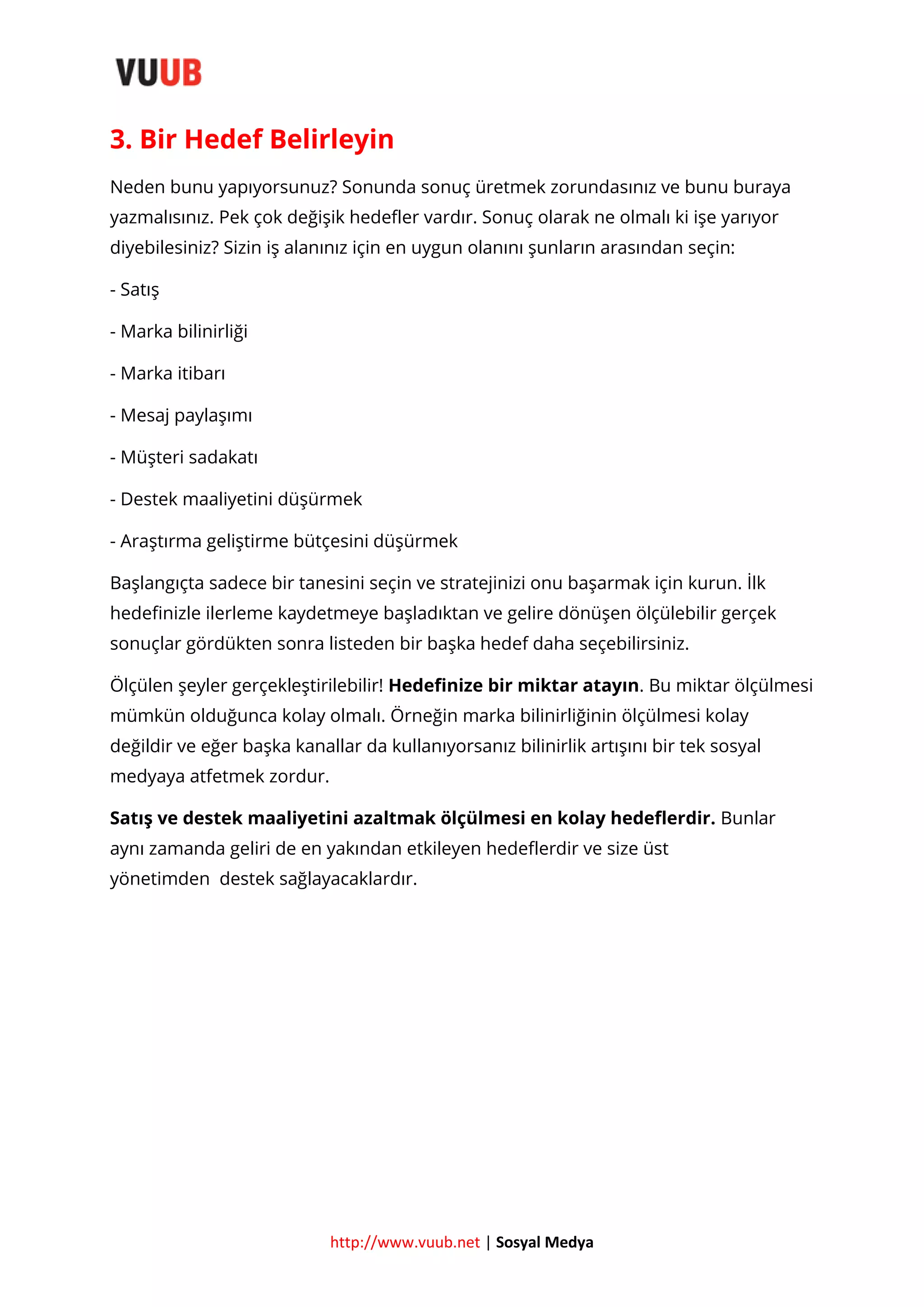 3. Bir Hedef Belirleyin
Neden bunu yapıyorsunuz? Sonunda sonuç üretmek zorundasınız ve bunu buraya
yazmalısınız. Pek çok değişik hedefler vardır. Sonuç olarak ne olmalı ki işe yarıyor
diyebilesiniz? Sizin iş alanınız için en uygun olanını şunların arasından seçin:
- Satış
- Marka bilinirliği
- Marka itibarı
- Mesaj paylaşımı
- Müşteri sadakatı
- Destek maaliyetini düşürmek
- Araştırma geliştirme bütçesini düşürmek
Başlangıçta sadece bir tanesini seçin ve stratejinizi onu başarmak için kurun. İlk
hedefinizle ilerleme kaydetmeye başladıktan ve gelire dönüşen ölçülebilir gerçek
sonuçlar gördükten sonra listeden bir başka hedef daha seçebilirsiniz.
Ölçülen şeyler gerçekleştirilebilir! Hedefinize bir miktar atayın. Bu miktar ölçülmesi
mümkün olduğunca kolay olmalı. Örneğin marka bilinirliğinin ölçülmesi kolay
değildir ve eğer başka kanallar da kullanıyorsanız bilinirlik artışını bir tek sosyal
medyaya atfetmek zordur.
Satış ve destek maaliyetini azaltmak ölçülmesi en kolay hedeflerdir. Bunlar
aynı zamanda geliri de en yakından etkileyen hedeflerdir ve size üst
yönetimden destek sağlayacaklardır.

http://www.vuub.net | Sosyal Medya

 