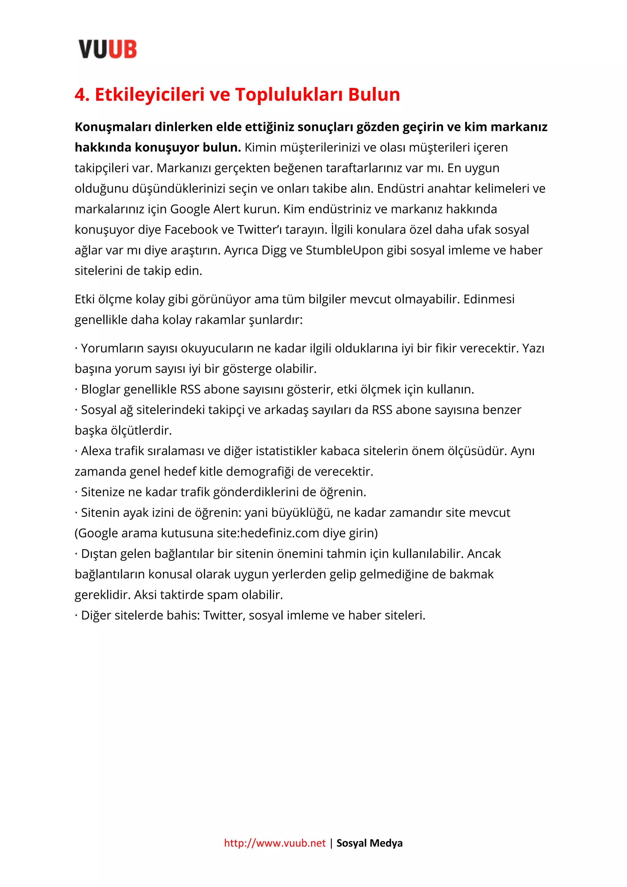 4. Etkileyicileri ve Toplulukları Bulun
Konuşmaları dinlerken elde ettiğiniz sonuçları gözden geçirin ve kim markanız
hakkında konuşuyor bulun. Kimin müşterilerinizi ve olası müşterileri içeren
takipçileri var. Markanızı gerçekten beğenen taraftarlarınız var mı. En uygun
olduğunu düşündüklerinizi seçin ve onları takibe alın. Endüstri anahtar kelimeleri ve
markalarınız için Google Alert kurun. Kim endüstriniz ve markanız hakkında
konuşuyor diye Facebook ve Twitter’ı tarayın. İlgili konulara özel daha ufak sosyal
ağlar var mı diye araştırın. Ayrıca Digg ve StumbleUpon gibi sosyal imleme ve haber
sitelerini de takip edin.
Etki ölçme kolay gibi görünüyor ama tüm bilgiler mevcut olmayabilir. Edinmesi
genellikle daha kolay rakamlar şunlardır:
· Yorumların sayısı okuyucuların ne kadar ilgili olduklarına iyi bir fikir verecektir. Yazı
başına yorum sayısı iyi bir gösterge olabilir.
· Bloglar genellikle RSS abone sayısını gösterir, etki ölçmek için kullanın.
· Sosyal ağ sitelerindeki takipçi ve arkadaş sayıları da RSS abone sayısına benzer
başka ölçütlerdir.
· Alexa trafik sıralaması ve diğer istatistikler kabaca sitelerin önem ölçüsüdür. Aynı
zamanda genel hedef kitle demografiği de verecektir.
· Sitenize ne kadar trafik gönderdiklerini de öğrenin.
· Sitenin ayak izini de öğrenin: yani büyüklüğü, ne kadar zamandır site mevcut
(Google arama kutusuna site:hedefiniz.com diye girin)
· Dıştan gelen bağlantılar bir sitenin önemini tahmin için kullanılabilir. Ancak
bağlantıların konusal olarak uygun yerlerden gelip gelmediğine de bakmak
gereklidir. Aksi taktirde spam olabilir.
· Diğer sitelerde bahis: Twitter, sosyal imleme ve haber siteleri.

http://www.vuub.net | Sosyal Medya

 