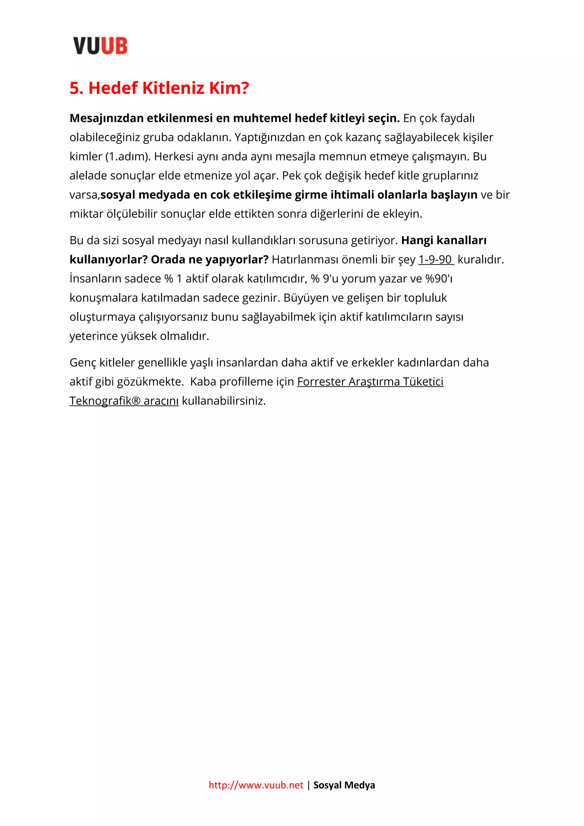 5. Hedef Kitleniz Kim?
Mesajınızdan etkilenmesi en muhtemel hedef kitleyi seçin. En çok faydalı
olabileceğiniz gruba odaklanın. Yaptığınızdan en çok kazanç sağlayabilecek kişiler
kimler (1.adım). Herkesi aynı anda aynı mesajla memnun etmeye çalışmayın. Bu
alelade sonuçlar elde etmenize yol açar. Pek çok değişik hedef kitle gruplarınız
varsa,sosyal medyada en cok etkileşime girme ihtimali olanlarla başlayın ve bir
miktar ölçülebilir sonuçlar elde ettikten sonra diğerlerini de ekleyin.
Bu da sizi sosyal medyayı nasıl kullandıkları sorusuna getiriyor. Hangi kanalları
kullanıyorlar? Orada ne yapıyorlar? Hatırlanması önemli bir şey 1-9-90 kuralıdır.
İnsanların sadece % 1 aktif olarak katılımcıdır, % 9′u yorum yazar ve %90′ı
konuşmalara katılmadan sadece gezinir. Büyüyen ve gelişen bir topluluk
oluşturmaya çalışıyorsanız bunu sağlayabilmek için aktif katılımcıların sayısı
yeterince yüksek olmalıdır.
Genç kitleler genellikle yaşlı insanlardan daha aktif ve erkekler kadınlardan daha
aktif gibi gözükmekte. Kaba profilleme için Forrester Araştırma Tüketici
Teknografik® aracını kullanabilirsiniz.

http://www.vuub.net | Sosyal Medya

 