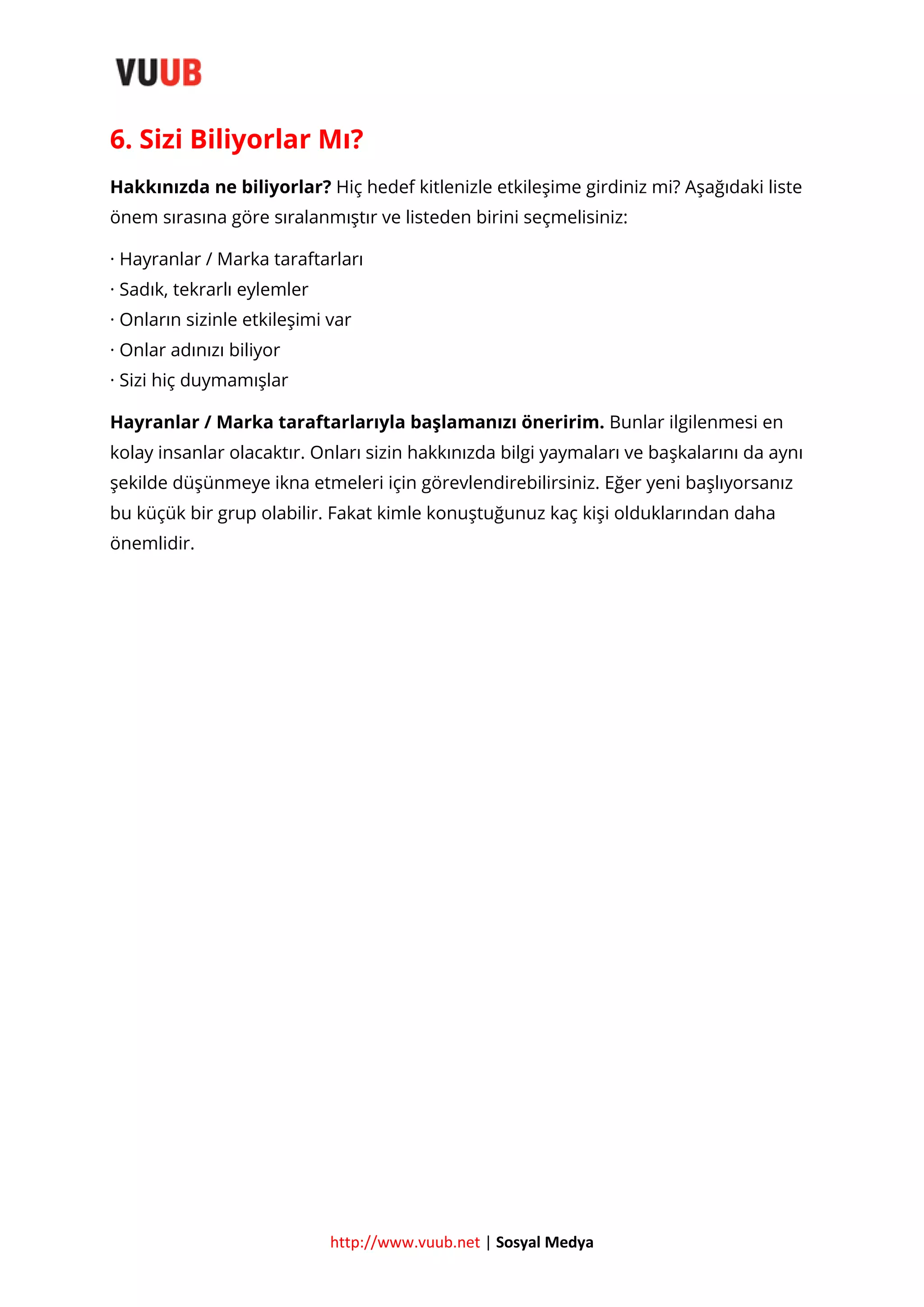 6. Sizi Biliyorlar Mı?
Hakkınızda ne biliyorlar? Hiç hedef kitlenizle etkileşime girdiniz mi? Aşağıdaki liste
önem sırasına göre sıralanmıştır ve listeden birini seçmelisiniz:
· Hayranlar / Marka taraftarları
· Sadık, tekrarlı eylemler
· Onların sizinle etkileşimi var
· Onlar adınızı biliyor
· Sizi hiç duymamışlar
Hayranlar / Marka taraftarlarıyla başlamanızı öneririm. Bunlar ilgilenmesi en
kolay insanlar olacaktır. Onları sizin hakkınızda bilgi yaymaları ve başkalarını da aynı
şekilde düşünmeye ikna etmeleri için görevlendirebilirsiniz. Eğer yeni başlıyorsanız
bu küçük bir grup olabilir. Fakat kimle konuştuğunuz kaç kişi olduklarından daha
önemlidir.

http://www.vuub.net | Sosyal Medya

 