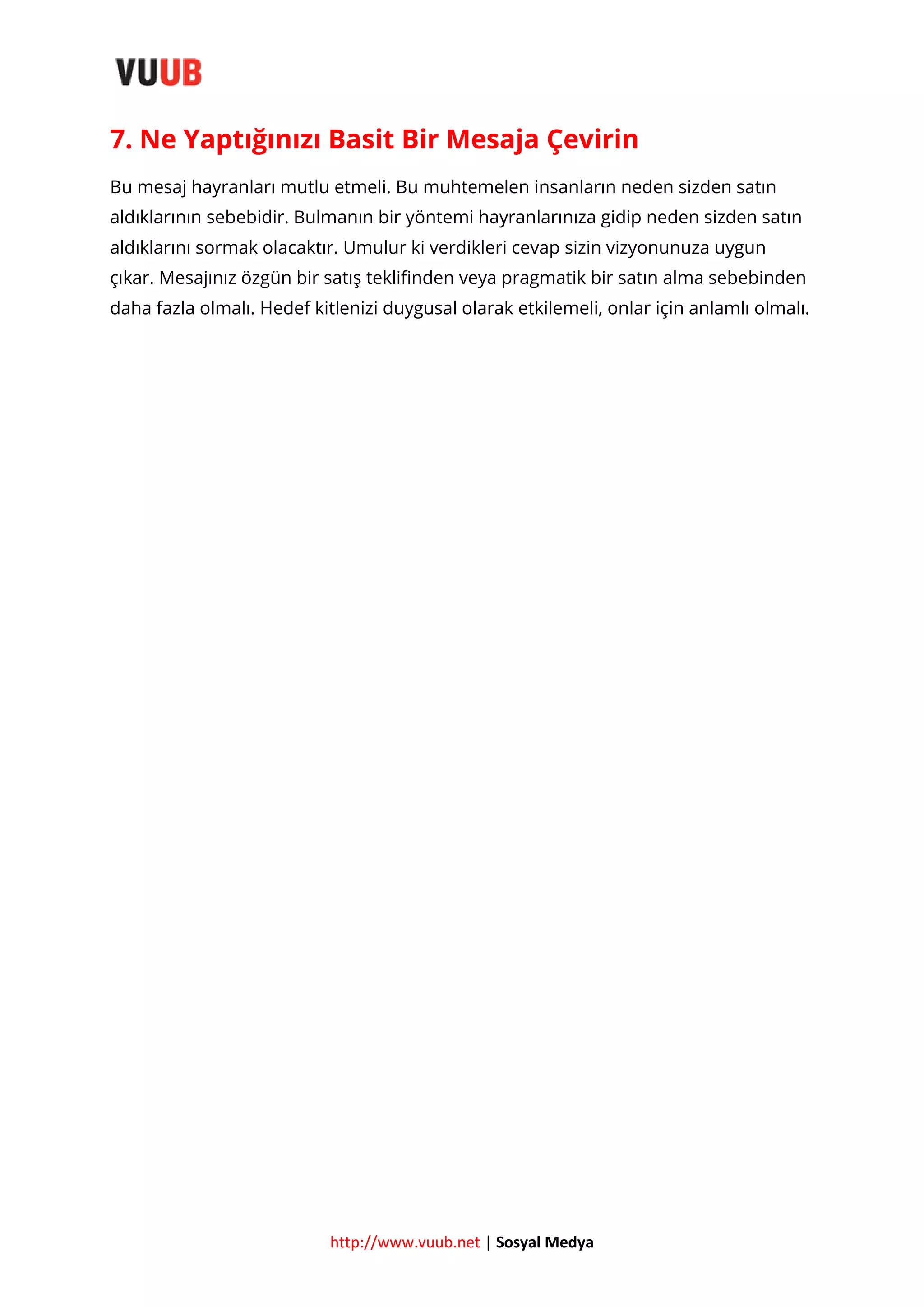 7. Ne Yaptığınızı Basit Bir Mesaja Çevirin
Bu mesaj hayranları mutlu etmeli. Bu muhtemelen insanların neden sizden satın
aldıklarının sebebidir. Bulmanın bir yöntemi hayranlarınıza gidip neden sizden satın
aldıklarını sormak olacaktır. Umulur ki verdikleri cevap sizin vizyonunuza uygun
çıkar. Mesajınız özgün bir satış teklifinden veya pragmatik bir satın alma sebebinden
daha fazla olmalı. Hedef kitlenizi duygusal olarak etkilemeli, onlar için anlamlı olmalı.

http://www.vuub.net | Sosyal Medya

 