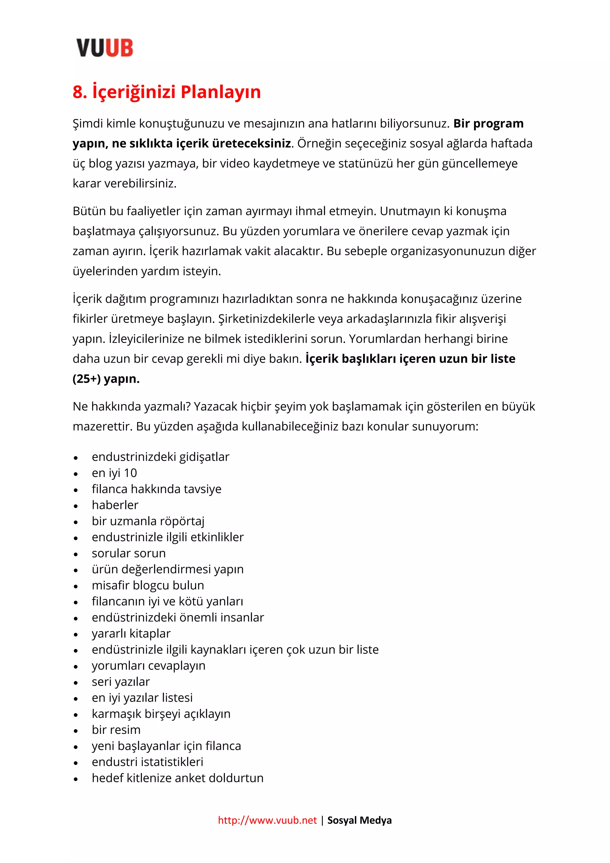 8. İçeriğinizi Planlayın
Şimdi kimle konuştuğunuzu ve mesajınızın ana hatlarını biliyorsunuz. Bir program
yapın, ne sıklıkta içerik üreteceksiniz. Örneğin seçeceğiniz sosyal ağlarda haftada
üç blog yazısı yazmaya, bir video kaydetmeye ve statünüzü her gün güncellemeye
karar verebilirsiniz.
Bütün bu faaliyetler için zaman ayırmayı ihmal etmeyin. Unutmayın ki konuşma
başlatmaya çalışıyorsunuz. Bu yüzden yorumlara ve önerilere cevap yazmak için
zaman ayırın. İçerik hazırlamak vakit alacaktır. Bu sebeple organizasyonunuzun diğer
üyelerinden yardım isteyin.
İçerik dağıtım programınızı hazırladıktan sonra ne hakkında konuşacağınız üzerine
fikirler üretmeye başlayın. Şirketinizdekilerle veya arkadaşlarınızla fikir alışverişi
yapın. İzleyicilerinize ne bilmek istediklerini sorun. Yorumlardan herhangi birine
daha uzun bir cevap gerekli mi diye bakın. İçerik başlıkları içeren uzun bir liste
(25+) yapın.
Ne hakkında yazmalı? Yazacak hiçbir şeyim yok başlamamak için gösterilen en büyük
mazerettir. Bu yüzden aşağıda kullanabileceğiniz bazı konular sunuyorum:






















endustrinizdeki gidişatlar
en iyi 10
filanca hakkında tavsiye
haberler
bir uzmanla röpörtaj
endustrinizle ilgili etkinlikler
sorular sorun
ürün değerlendirmesi yapın
misafir blogcu bulun
filancanın iyi ve kötü yanları
endüstrinizdeki önemli insanlar
yararlı kitaplar
endüstrinizle ilgili kaynakları içeren çok uzun bir liste
yorumları cevaplayın
seri yazılar
en iyi yazılar listesi
karmaşık birşeyi açıklayın
bir resim
yeni başlayanlar için filanca
endustri istatistikleri
hedef kitlenize anket doldurtun

http://www.vuub.net | Sosyal Medya

 