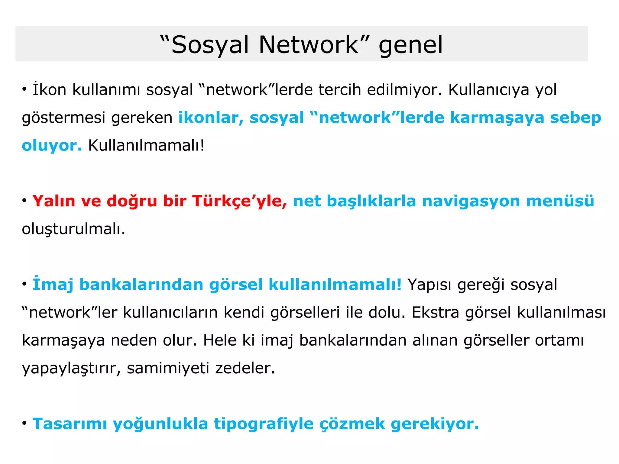 “ Sosyal Network” genel İkon kullanımı sosyal “network”lerde tercih edilmiyor. Kullanıcıya yol göstermesi gereken  ikonlar, sosyal “network”lerde karmaşaya sebep oluyor.  Kullanılmamalı! Yalın ve doğru bir Türkçe’yle,  net başlıklarla navigasyon menüsü  oluşturulmalı. İmaj bankalarından görsel kullanılmamalı!  Yapısı gereği sosyal “network”ler kullanıcıların kendi görselleri ile dolu. Ekstra görsel kullanılması karmaşaya neden olur. Hele ki imaj bankalarından alınan görseller ortamı yapaylaştırır, samimiyeti zedeler. Tasarımı yoğunlukla tipografiyle çözmek gerekiyor. 