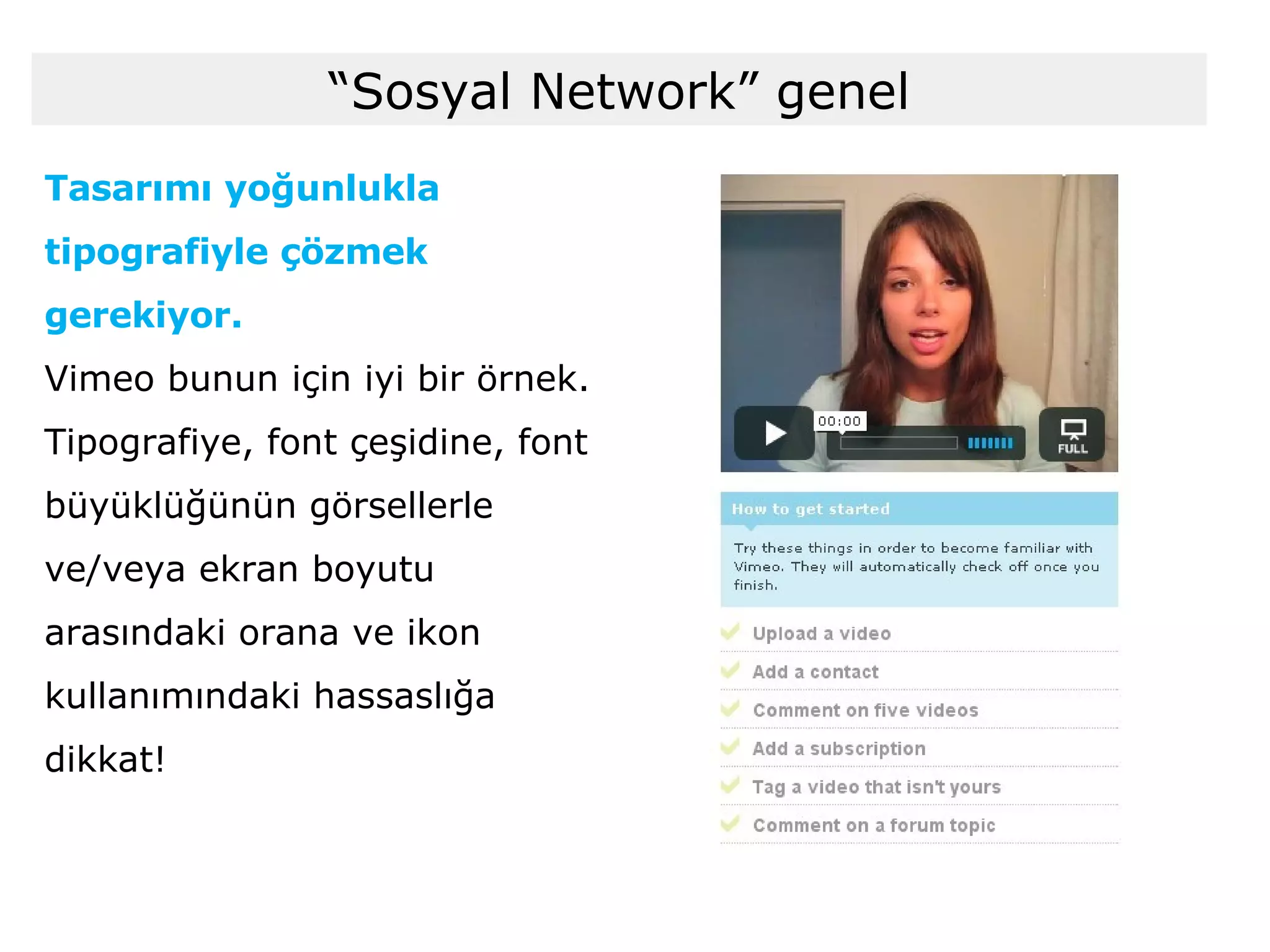 Tasarımı yoğunlukla tipografiyle çözmek gerekiyor. Vimeo bunun için iyi bir örnek. Tipografiye, font çeşidine, font büyüklüğünün görsellerle ve/veya ekran boyutu arasındaki orana ve ikon kullanımındaki hassaslığa dikkat! “ Sosyal Network” genel 