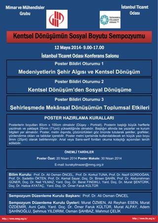 KENTSEL DÖNÜŞÜMÜN SOSYAL BOYUTU
SEMPOZYUMU
POSTER MAKALE ÇAĞRISI
12 MAYIS 2014 PAZARTESİ
SAAT: 09.00 – 17.00
Sayın Öğretim Üyesi, Mühendis ve Profesyoneller;
Türkiye'de İlk defa yapılacak Kentsel Dönüşümün Sosyal Boyutu
Sempozyumunun sözlü oturumu DAVETLİ 12 Uzman ve Bilim İnsanının
katılımıyla yapılacaktır. Bununla birlikte, Kentsel Dönüşümün Sosyal
Boyutu Sempozyumunun farklı oturumlarına
Medeniyetlerin Şehir Algısı ve Kentsel Dönüşüm
Kentsel Dönüşüm‘ den Sosyal Dönüşüme
Şehirleşmede Mekânsal Dönüşümün Toplumsal Etkileri
POSTER BİLDİRİYLE katılmak isteyen uzman, profesyonel ve bilim
insanları çalışmalarının ÖZET (20 Nisan 2014) ve MAKALELERİNİ (30 Nisan
2014) toplantı düzenleme kurulu sekretaryasına yollayabilir. Bilim
İndeksli (ISBN) basılacak ÖZGÜN kitapta Sözlü ve Poster Bildiriler
yayınlanacaktır. Poster Bildirili katılımınızı bekler ve katkılarınızdan
dolayı teşekkür ederim.
Saygılarımla,
Prof. Dr. Ali Osman Öncel
Sempozyum Düzenleme Kurulu Başkanı
MMG Yönetim Kurulu Üyesi
 