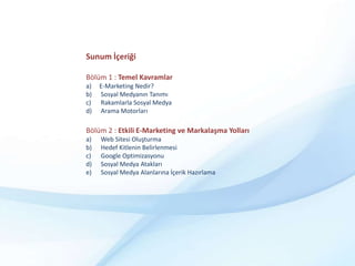 Sunum İçeriğiBölüm 1 : Temel KavramlarE-Marketing Nedir? Sosyal Medyanın Tanımı Rakamlarla Sosyal Medya Arama MotorlarıBölüm 2 : Etkili E-Marketing ve Markalaşma Yolları Web Sitesi Oluşturma Hedef Kitlenin BelirlenmesiGoogle Optimizasyonu Sosyal Medya Atakları Sosyal Medya Alanlarına İçerik Hazırlama