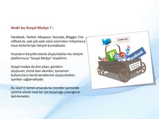 Nedir bu Sosyal Medya ? :Facebook, Twitter, Myspace, Youtube, Blogger, Friendfeed vb. pek çok web sitesi üzerinden milyonlarca insan birbirleriyle iletişim kurmaktadır.İnsanların karşılıklı olarak oluşturdukları bu iletişim platformuna “Sosyal Medya” diyebiliriz.Sosyal medya da öne çıkan, gündem oluşturan, trend olan akımları, tamamen kullanıcıların kendi kendilerine oluşturdukları içerikler sağlamaktadır. Bu slayt’ın temel amacıda bu trendler içerisinde işletme olarak nasıl bir üst basamağa çıkacağınızı  belirlemektir.