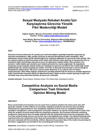 Journal Academic Marketing Mysticism Online (JAMMO). Vol 7. Part 27. 414-425. June-December 2013
Available Online at http://www.journalacademicmarketingmysticismonline.net
ISSN 2146-3328 © 2011-2014 JAMMO Issue 2 / 2013
ISSN 2146-3328 © 2011-2014 JAMMO
Sosyal Medyada Rekabet Analizi İçin
Karşılaştırma Görevine Yönelik
Fikir Madenciliği Modeli
Çiğdem Aytekin, Marmara Üniversitesi, Endüstri Mühendisliği Bölümü,
İstanbul, Türkiye cigdem.aytekin@marmara.edu.tr
İslam Mayda, Marmara Üniversitesi, Bilgisayar Mühendisliği Bölümü,
İstanbul, Türkiye islam.mayda@stu.khas.edu.tr +905388259530
Kabul tarihi 14 Aralık 2013
ÖZET
Günümüz internet kullanıcıları bir yandan yeni nesil teknolojilerin getirdiği kolaylıklar sayesinde ağ
üzerinde sosyalleşirken, diğer yandan da birçok iş alanında dönüşümlere neden olmaktadır. Artık
işletmelerin sosyal medya olarak adlandırdığımız bu ortamlara eğilmeleri bir zorunluluk halini almıştır. Zira
bu ortamlar kullanıcıyı pasif konumdan içerik üreten aktif kullanıcı haline getirmiş ve bünyesinde ürün ve
hizmetlere ilişkin barındırdığı milyonlarca yorum ile işletmelere rekabet analizi, itibar yönetimi, kriz
yönetimi, halkla ilişkiler gibi alanlarda yeni rekabet yöntemlerine olanak sağlamıştır. Bu doğrultuda
çalışmada sosyal medyada rekabet analizi için karşılaştırma görevine yönelik bir fikir madenciliği modeli
geliştirilmiştir. Bu amaçla karşılaştırma siteleri, YouTube ve teknoloji forumlarından iz sürme tekniği ile
karşılaştırma ifadesi içeren 100 yorum manuel olarak derlenmiş ve bu yolla bir test veri tabanı
oluşturulmuştur. Elde edilen bulgular araştırmanın sınırlılığı kapsamında ele alınmış ve modelin başarısına
ilişkin ölçümlemeler duyarlılık ölçütü ile değerlendirilmiştir. Başarı oranları modelin geleceği ile ilgili ümit
vermekte olup sonuç kısmında önerilere de ayrıca yer verilmiştir.
Anahtar kelimeler: Sosyal Medya; Rekabet Analizi; Fikir Madenciliği; Karşılaştırma Görevi.
Competitive Analysis on Social Media
Comparison Task Oriented:
Opinion Mining Model
ABSTRACT
Since social media environments can turn users from a passive position into active users who self-
generate contents, in their millions of comments, relating to products and services thus providing
enterprises the opportunities for new competition methods in areas such as competitive analysis,
reputation management, crisis management, and public relations; an opinion mining model is used in the
study for analysis of social media aimed at comparison purposes. One hundred comments containing
comparison expressions were manually collected with the chasing technique from the comparison sites,
YouTube and technology forums, and by this way a test database was created. The obtained findings were
examined within the constraints of the study and computations relating to the performance of the model
and were evaluated with the sensitivity criterion. Because the success rates of the model are promising for
the future, suggestions are provided in the concluding part of the study.
Keywords: Social Media; Competition Analysis; Opinion Mining; Comparison Task.
 