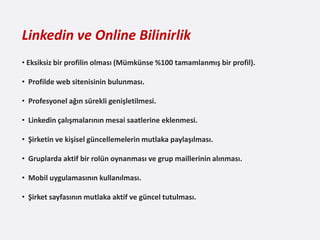 Linkedin ve Online Bilinirlik
• Eksiksiz bir profilin olması (Mümkünse %100 tamamlanmış bir profil).

• Profilde web sitenisinin bulunması.

• Profesyonel ağın sürekli genişletilmesi.

• Linkedin çalışmalarının mesai saatlerine eklenmesi.

• Şirketin ve kişisel güncellemelerin mutlaka paylaşılması.

• Gruplarda aktif bir rolün oynanması ve grup maillerinin alınması.

• Mobil uygulamasının kullanılması.

• Şirket sayfasının mutlaka aktif ve güncel tutulması.
 