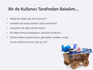 Bir de Kullanıcı Tarafından Bakalım...
• Neden bu kadar çok ileti alıyorum?
• Gerekten de hangi sayfaları takip etmeliyim?
• Gerçekten de takip etmeli miyim?
• Bir takip etmeye başlayayım, sıkılırsam bırakırım..
• Sürekli reklam paylaşımlarını görmekten sıkıldım, acaba
   bunları kaldırmanın bir yolu var mı?
 