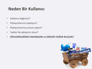 Neden Bir Kullanıcı
• Sayfanızı beğensin?
• Paylaşımlarınızı paylaşsın?
• Paylaşımlarınıza yorum yapsın?
• Twitter’da takipçiniz olsun?
• SÖYLEDİKLERİNİZİ UMURSASIN ve DİKKATE DEĞER BULSUN?
 