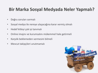 Bir Marka Sosyal Medyada Neler Yapmalı?
• Doğru soruları sormalı
• Sosyal medya ile nereye ulaşacağına karar vermiş olmalı
• Hedef kitleyi çok iyi tanımalı
• Online imajını ve kurumsalını mükemmel hale getirmeli
• Karşılık beklemeden vermesini bilmeli
• Mevcut takipçileri unutmamalı
 