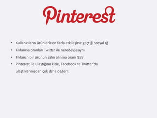 • Kullanıcıların ürünlerle en fazla etkileşime geçtiği sosyal ağ
• Tıklanma oranları Twitter ile neredeyse aynı
• Tıklanan bir ürünün satın alınma oranı %59
• Pinterest ile ulaştığınız kitle, Facebook ve Twitter’da
   ulaştıklarınızdan çok daha değerli.
 