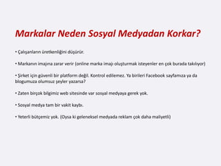 Markalar Neden Sosyal Medyadan Korkar?
• Çalışanların üretkenliğini düşürür.

• Markanın imajına zarar verir (online marka imajı oluşturmak isteyenler en çok burada takılıyor)

• Şirket için güvenli bir platform değil. Kontrol edilemez. Ya birileri Facebook sayfamıza ya da
blogumuza olumsuz şeyler yazarsa?

• Zaten birçok bilgimiz web sitesinde var sosyal medyaya gerek yok.

• Sosyal medya tam bir vakit kaybı.

• Yeterli bütçemiz yok. (Oysa ki geleneksel medyada reklam çok daha maliyetli)
 