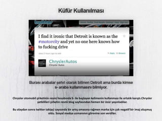Chrysler otomobil şirketinin resmi hesabında S- ile başlayan kelimenin kullanması ile ortalık karıştı.Chrysler
                  yetkilileri şirketin resmi blog sayfasından hemen bir özür yayınladılar.

Bu olaydan sonra twitter takipçi sayısında bir artış omasına rağmen marka için çok negatif bir imaj oluşmuş
                           oldu. Sosyal medya uzmanının görevine son verdiler.
 
