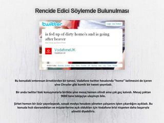 Bu konudaki enteresan örneklerden bir tanesi. Vodafone twitter hesabında “homo” kelimesini de içeren
                            yine Chrysler gibi komik bir tweet yayınladı.

 Bir anda twitter’daki konuşmalarla birlikte yine mesaj hemen silindi ama çok geç kalındı. Mesaj çoktan
                                   9000 tane takipçiye ulaşmıştı bile.

Şirket hemen bir özür yayınlayarak, sosyal medya hesabını yöneten çalışanını işten çıkardığını açıkladı. Bu
   konuda hızlı davrandıkları ve müşterilerine açık oldukları için Vodafone krizi nispeten daha başarıyla
                                             yönetti diyebiliriz.
 
