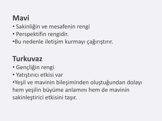 Mavi
• Sakinliğin ve mesafenin rengi
• Perspektifin rengidir.
•Bu nedenle iletişim kurmayı çağırıştırır.

Turkuvaz
• Gençliğin rengi
• Yatıştırıcı etkisi var
•Yeşil ve mavinin bileşiminden oluştuğundan dolayı
hem yeşilin büyüme anlamını hem de mavinin
sakinleştirici etkisini taşır.
 