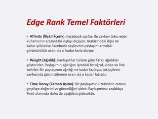 Edge Rank Temel Faktörleri
• Affinity (İlişkili İçerik): Facebook sayfası ile sayfayı takip eden
kullanıcının arasındaki ilişkiyi ölçüyor. Aralarındaki ilişki ne
kadar yüksekse Facebook sayfasının paylaşımlarındaki
görünürlülük oranı da o kadar fazla oluyor.

• Weight (Ağırlık): Paylaşımlar türüne göre farklı ağırlıklar
gösterirler. Paylaşımın ağırlığını içindeki fotoğraf, video ve link
belirler. Bir paylaşımın ağırlığı ne kadar fazlaysa takipçilerin
sayfasında görüntülenme oranı da o kadar fazladır.

• Time Decay (Zaman Aşımı): Bir paylaşımın üzerinden zaman
geçtikçe değerini ve güncelliğini yitirir. Paylaşımınız azaldıkça
Feed alanında daha da aşağılara gidecektir.
 