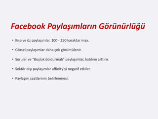 Facebook Paylaşımların Görünürlüğü
• Kısa ve öz paylaşımlar. 100 - 250 karaktar max.

• Görsel paylaşımlar daha çok görüntülenir.

• Sorular ve “Boşluk doldurmalı” paylaşımlar, katılımı arttırır.

• Sektör dışı paylaşımlar affinity’yi negatif etkiler.

• Paylaşım saatlerinin belirlenmesi.
 