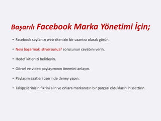 Başarılı Facebook Marka Yönetimi İçin;
• Facebook sayfanızı web sitenizin bir uzantısı olarak görün.

• Neyi başarmak istiyorsunuz? sorusunun cevabını verin.

• Hedef kitlenizi belirleyin.

• Görsel ve video paylaşımının önemini anlayın.

• Paylaşım saatleri üzerinde deney yapın.

• Takipçilerinizin fikrini alın ve onlara markanızın bir parçası olduklarını hissettirin.
 