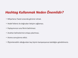 Hashtag Kullanmak Neden Önemlidir?
• Milyarlarca Tweet arasında görünür olmak.

• Hedef kitleniz ile doğrudan iletişim sağlaması.

• Paylaşımınızın ana fikrini belirtmesi.

• Anahtar kelimelerinizi ortaya çıkartması.

• Arama sonuçlarına etkisi.

• Ölçümlenebilir olduğundan kaç kişinin kampanyanıza katıldığını görebilmeniz.
 
