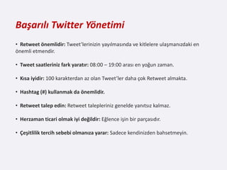 Başarılı Twitter Yönetimi
• Retweet önemlidir: Tweet’lerinizin yayılmasında ve kitlelere ulaşmanızdaki en
önemli etmendir.

• Tweet saatleriniz fark yaratır: 08:00 – 19:00 arası en yoğun zaman.

• Kısa iyidir: 100 karakterdan az olan Tweet’ler daha çok Retweet almakta.

• Hashtag (#) kullanmak da önemlidir.

• Retweet talep edin: Retweet talepleriniz genelde yanıtsız kalmaz.

• Herzaman ticari olmak iyi değildir: Eğlence işin bir parçasıdır.

• Çeşitlilik tercih sebebi olmanıza yarar: Sadece kendinizden bahsetmeyin.
 