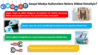 Sosyal Medya Kullanırken Nelere Dikkat Etmeliyiz?
Siyaset, spor, din, terör, cinsellik gibi konularda yorum yaparken dikkatli olun.
Tatil ve eğlence fotoğraflarınızı sosyal medyada paylaşırken dikkatli olun.
Üzgün, kırgın ve öfkeli olduğunuz durumlarda ruh halinizi yansıtacak
iletiler paylaşmaktan çekinin. Son pişmanlık fayda etmeyebilir.
Paylaşımlarınızda telif haklarının ihlaline dikkat edin.
 