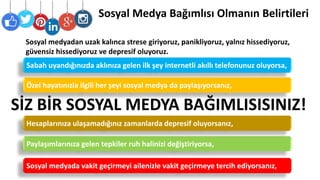 Sosyal Medya Bağımlısı Olmanın Belirtileri
Sabah uyandığınızda aklınıza gelen ilk şey internetli akıllı telefonunuz oluyorsa,
Sosyal medyadan uzak kalınca strese giriyoruz, panikliyoruz, yalnız hissediyoruz,
güvensiz hissediyoruz ve depresif oluyoruz.
Özel hayatınızla ilgili her şeyi sosyal medya da paylaşıyorsanız,
Paylaşımlarınıza gelen tepkiler ruh halinizi değiştiriyorsa,
Hesaplarınıza ulaşamadığınız zamanlarda depresif oluyorsanız,
Sosyal medyada vakit geçirmeyi ailenizle vakit geçirmeye tercih ediyorsanız,
SİZ BİR SOSYAL MEDYA BAĞIMLISISINIZ!
 