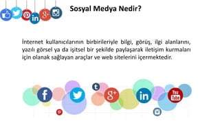 Sosyal Medya Nedir?
İnternet kullanıcılarının birbirileriyle bilgi, görüş, ilgi alanlarını,
yazılı görsel ya da işitsel bir şekilde paylaşarak iletişim kurmaları
için olanak sağlayan araçlar ve web sitelerini içermektedir.
 
