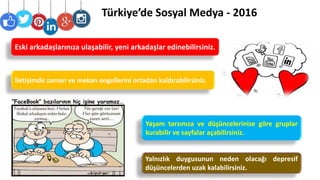Türkiye’de Sosyal Medya - 2016
Yalnızlık duygusunun neden olacağı depresif
düşüncelerden uzak kalabilirsiniz.
İletişimde zaman ve mekan engellerini ortadan kaldırabilirsiniz.
Yaşam tarzınıza ve düşüncelerinize göre gruplar
kurabilir ve sayfalar açabilirsiniz.
Eski arkadaşlarınıza ulaşabilir, yeni arkadaşlar edinebilirsiniz.
 