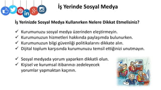 İş Yerinde Sosyal Medya
 Kurumunuzu sosyal medya üzerinden eleştirmeyin.
 Kurumunuzun hizmetleri hakkında paylaşımda bulunurken.
 Kurumunuzun bilgi güvenliği politikalarını dikkate alın.
 Dijital toplum karşısında kurumunuzu temsil ettiğinizi unutmayın.
 Sosyal medyada yorum yaparken dikkatli olun.
 Kişisel ve kurumsal itibarınızı zedeleyecek
yorumlar yapmaktan kaçının.
İş Yerinizde Sosyal Medya Kullanırken Nelere Dikkat Etmelisiniz?
 
