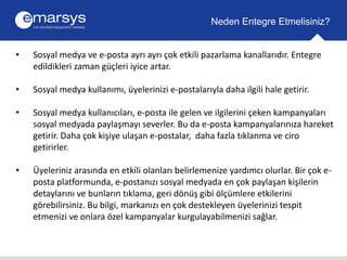Neden Entegre Etmelisiniz? 
• Sosyal medya ve e-posta ayrı ayrı çok etkili pazarlama kanallarıdır. Entegre 
edildikleri zaman güçleri iyice artar. 
• Sosyal medya kullanımı, üyelerinizi e-postalarıyla daha ilgili hale getirir. 
• Sosyal medya kullanıcıları, e-posta ile gelen ve ilgilerini çeken kampanyaları 
sosyal medyada paylaşmayı severler. Bu da e-posta kampanyalarınıza hareket 
getirir. Daha çok kişiye ulaşan e-postalar, daha fazla tıklanma ve ciro 
getirirler. 
• Üyeleriniz arasında en etkili olanları belirlemenize yardımcı olurlar. Bir çok e-posta 
platformunda, e-postanızı sosyal medyada en çok paylaşan kişilerin 
detaylarını ve bunların tıklama, geri dönüş gibi ölçümlere etkilerini 
görebilirsiniz. Bu bilgi, markanızı en çok destekleyen üyelerinizi tespit 
etmenizi ve onlara özel kampanyalar kurgulayabilmenizi sağlar. 
 