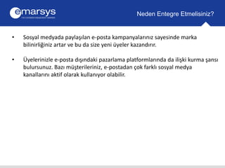Neden Entegre Etmelisiniz? 
• Sosyal medyada paylaşılan e-posta kampanyalarınız sayesinde marka 
bilinirliğiniz artar ve bu da size yeni üyeler kazandırır. 
• Üyelerinizle e-posta dışındaki pazarlama platformlarında da ilişki kurma şansı 
bulursunuz. Bazı müşterileriniz, e-postadan çok farklı sosyal medya 
kanallarını aktif olarak kullanıyor olabilir. 
 
