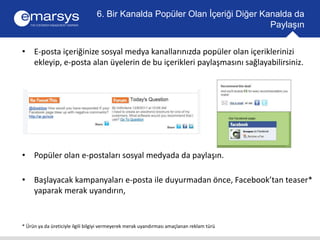 6. Bir Kanalda Popüler Olan İçeriği Diğer Kanalda da 
• E-posta içeriğinize sosyal medya kanallarınızda popüler olan içeriklerinizi 
ekleyip, e-posta alan üyelerin de bu içerikleri paylaşmasını sağlayabilirsiniz. 
• Popüler olan e-postaları sosyal medyada da paylaşın. 
• Başlayacak kampanyaları e-posta ile duyurmadan önce, Facebook’tan teaser* 
yaparak merak uyandırın, 
* Ürün ya da üreticiyle ilgili bilgiyi vermeyerek merak uyandırması amaçlanan reklam türü 
Paylaşın 
 