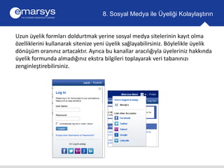 8. Sosyal Medya ile Üyeliği Kolaylaştırın 
Uzun üyelik formları doldurtmak yerine sosyal medya sitelerinin kayıt olma 
özelliklerini kullanarak sitenize yeni üyelik sağlayabilirsiniz. Böylelikle üyelik 
dönüşüm oranınız artacaktır. Ayrıca bu kanallar aracılığıyla üyeleriniz hakkında 
üyelik formunda almadığınız ekstra bilgileri toplayarak veri tabanınızı 
zenginleştirebilirsiniz. 
 