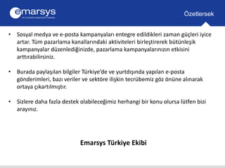 • Sosyal medya ve e-posta kampanyaları entegre edildikleri zaman güçleri iyice 
artar. Tüm pazarlama kanallarındaki aktiviteleri birleştirerek bütünleşik 
kampanyalar düzenlediğinizde, pazarlama kampanyalarınızın etkisini 
arttırabilirsiniz. 
• Burada paylaşılan bilgiler Türkiye’de ve yurtdışında yapılan e-posta 
gönderimleri, bazı veriler ve sektöre ilişkin tecrübemiz göz önüne alınarak 
ortaya çıkartılmıştır. 
• Sizlere daha fazla destek olabileceğimiz herhangi bir konu olursa lütfen bizi 
arayınız. 
Emarsys Türkiye Ekibi 
Özetlersek 
 