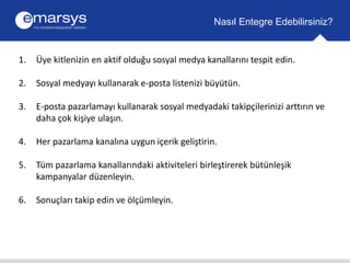 1. Üye kitlenizin en aktif olduğu sosyal medya kanallarını tespit edin. 
2. Sosyal medyayı kullanarak e-posta listenizi büyütün. 
3. E-posta pazarlamayı kullanarak sosyal medyadaki takipçilerinizi arttırın ve 
daha çok kişiye ulaşın. 
4. Her pazarlama kanalına uygun içerik geliştirin. 
5. Tüm pazarlama kanallarındaki aktiviteleri birleştirerek bütünleşik 
kampanyalar düzenleyin. 
6. Sonuçları takip edin ve ölçümleyin. 
Nasıl Entegre Edebilirsiniz? 
 