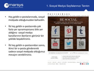 • Hoş geldin e-postalarınızda, sosyal 
medyada olduğunuzdan bahsedin. 
• İlk hoş geldin e-postasında çok 
fazla yer ayıramıyorsanız bile yer 
aldığınız sosyal medya 
kanallarının ikonlarını görünür bir 
şekilde koyabilirsiniz. 
• İlk hoş geldin e-postasından sonra, 
ikinci bir e-posta göndererek 
sadece sosyal medyada olduğunuz 
mesajını verebilirsiniz. 
1. Sosyal Medya Sayfalarınızı Tanıtın 
 
