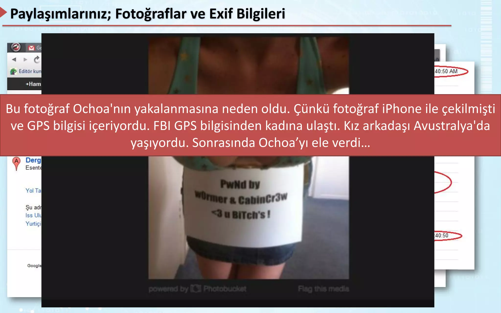 Paylaşımlarınız; Fotoğraflar ve Exif Bilgileri
Exchangeable Image File adı verilir.
Exif bilgileri çekilen fotoğrafın hangi makineyle, ne zaman, hangi pozlama, hangi iso değeri,
hangi diyafram açıklığı, flaş, model ve diğer birçok bilgiyi içerisinde barındırmaktadır.
Bu fotoğraf Ochoa'nın yakalanmasına neden oldu. Çünkü fotoğraf iPhone ile çekilmişti
ve GPS bilgisi içeriyordu. FBI GPS bilgisinden kadına ulaştı. Kız arkadaşı Avustralya'da
yaşıyordu. Sonrasında Ochoa’yı ele verdi…
 