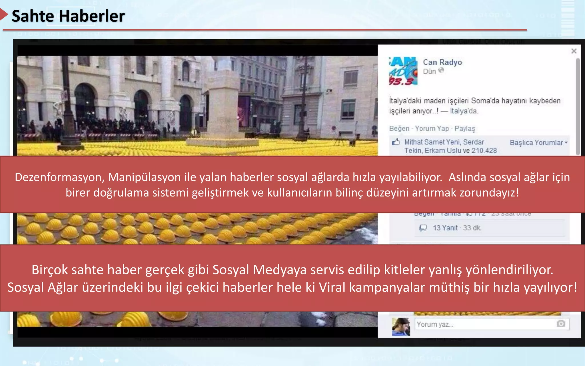 Sahte Haberler
Sosyal ağlarda birçok haber paylaşıyoruz. Paylaştığımız içeriklerin, haberlerin ya da diğer şeylerin ne kadar
doğru olduğunu hiç soruşturuyor muyuz?
Hayır!
Bu duruma “Dilan’a ne oldu”, “Samsung, Apple’a 5’er centlikler ile 1 milyon dolar ödedi” haberlerini
örnek olarak gösterebiliriz.
Bu haberler günlerce sosyal ağlar üzerinden konuşuldu. İnsanlar protestolar yaptılar, paylaştılar, milyonlarca
kişiye bu haberler ulaştı.
Birçok sahte haber gerçek gibi Sosyal Medyaya servis edilip kitleler yanlış yönlendiriliyor.
Sosyal Ağlar üzerindeki bu ilgi çekici haberler hele ki Viral kampanyalar müthiş bir hızla yayılıyor!
Dezenformasyon, Manipülasyon ile yalan haberler sosyal ağlarda hızla yayılabiliyor. Aslında sosyal ağlar için
birer doğrulama sistemi geliştirmek ve kullanıcıların bilinç düzeyini artırmak zorundayız!
 