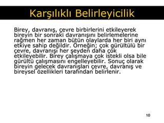 Birey, davranış, çevre birbirlerini etkileyerek bireyin bir sonraki davranışını belirlemelerine rağmen her zaman bütün olaylarda her biri aynı etkiye sahip değildir. Örneğin; çok gürültülü bir çevre, davranışı her şeyden daha çok etkileyebilir. Birey çalışmaya çok istekli olsa bile gürültü çalışmasını engelleyebilir. Sonuç olarak bireyin gelecek davranışları çevre, davranış ve bireysel özellikleri tarafından belirlenir.  Karşılıklı Belirleyicilik 