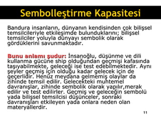 Bandura insanların, dünyanın kendisinden çok bilişsel temsilcileriyle etkileşimde bulunduklarını; bilişsel temsilciler yoluyla dünyayı sembolik olarak gördüklerini savunmaktadır.  Bunu anlamı şudur:  İnsanoğlu, düşünme ve dili kullanma gücüne ship olduğundan geçmişi kafasında taşıyabilmekte, geleceği ise test edebilmektedir. Aynı şeyler geçmiş için olduğu kadar gelecek için de geçerlidir. Henüz meydana gelmemiş olaylar da zihinde temsil edilir. Gelecekteki muhtemel davranışlar, zihinde sembolik olarak yapılır,merak edilir ve test edilirler. Geçmiş ve geleceğin sembolü yada bilişsel temsilcisi düşünceler, sonraki davranışları etkileyen yada onlara neden olan materyallerdir.   Sembolleştirme Kapasitesi 