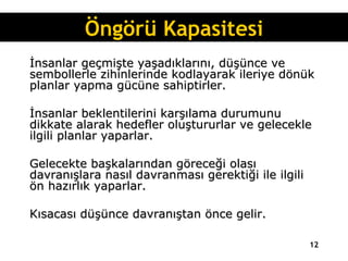 İnsanlar geçmişte yaşadıklarını, düşünce ve sembollerle zihinlerinde kodlayarak ileriye dönük planlar yapma gücüne sahiptirler.  İnsanlar beklentilerini karşılama durumunu dikkate alarak hedefler oluştururlar ve gelecekle ilgili planlar yaparlar.  Gelecekte başkalarından göreceği olası davranışlara nasıl davranması gerektiği ile ilgili ön hazırlık yaparlar.  Kısacası düşünce davranıştan önce gelir. Öngörü Kapasitesi 