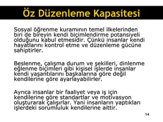 Sosyal öğrenme kuramının temel ilkelerinden biri de bireyin kendi biçimlendirme potansiyeli olduğunu kabul etmesidir. Çünkü insanlar kendi hayatlarını kontrol etme ve düzenleme gücüne sahiptirler.  Beslenme, çalışma durum ve şekilleri, dinlenme eğlenme biçimleri gibi kişisel işlerde insanlar kendi yaşantılarını başkalarına göre değil kendilerine göre ayarlayabilirler.  Ayrıca insanlar bir faaliyet veya iş için kendilerine göre standartlar ve motivasyon oluşturarak çalışırlar. Yani insanların yaptıkları işlerdeki sorumluluk kendilerine aittir. Öz Düzenleme Kapasitesi 