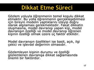 Gözlem yoluyla öğrenmenin temel koşulu dikkat etmektir. Bu yolla öğrenmenin gerçekleşebilmesi için bireyin modelin yaptıklarını izleyip doğru olarak algılaması gerekmektedir. Fakat dikkatin oluşmasına, model davranışı yapan kişi, model davranışın özelliği ve model davranışı öğrenen kişinin özelliği olmak üzere üç faktör etkilidir.  Model davranışın özellikleri ise basit, açık, ilgi çekici ve işlevsel değerinin olmasıdır.  Gözlemleyen kişinin durumu ve özelliği gözlemlenen davranışa dikkat sağlamasında önemli bir faktördür. Dikkat Etme Süreci 