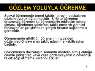 Sosyal öğrenmede temel faktör, bireyin başkalarını gözlemleyerek öğrenmesidir. Birlikte öğrenme ortamında öğrenen ile öğretenlerin etkileşim içinde olması, öğrenene; gözleme, taklit etme ve zihinsel fonksiyonlar geliştirmede gerçek fırsatın sağlanması gereklidir.  Öğrenmemin etkililiği, öğrenenin modelden gözlemlediği davranışı taklit edebilme kabiliyetine bağlıdır.  Gözlemlenen davranışın sonunda modelin almış olduğu olumlu pekiştireç veya ceza gözlemleyenin o davranışı taklit edip etmeme kararını etkiler. GÖZLEM YOLUYLA ÖĞRENME 