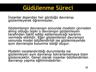İnsanlar dışarıdan her gördüğü davranışı gözlemleyerek öğrenmezler.  Gözlemlenen davranışın sonunda modelin çevreden almış olduğu tepki o davranışın gözlemleyen tarafından taklit edilip edilemeyeceği kararını vermede etkilidir. Eğer gözlemlenen davranışın sonunda model ödüllendirildi ise gözlemleyende aynı davranışta bulunma isteği oluşur.  Modelin cezalandırıldığı durumlarda ise gözlemleyen aynı davranışı tekrarlamamaya özen gösterecektir. Genel olarak insanlar ödüllendirilen davranışı yapma eğilimindedirler. Güdülenme Süreci 