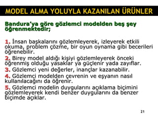 Bandura’ya göre gözlemci modelden beş şey öğrenmektedir; 1.  İnsan başkalarını gözlemleyerek, izleyerek etkili okuma, problem çözme, bir oyun oynama gibi becerileri öğrenebilir. 2.  Birey model aldığı kişiyi gözlemleyerek önceki öğrenmiş olduğu yasaklar ya güçlenir yada zayıflar. 3.  Gözlemci yeni değerler, inançlar kazanabilir. 4.  Gözlemci modelden çevrenin ve eşyanın nasıl kullanılacağını da öğrenir. 5.  Gözlemci modelin duygularını açıklama biçimini gözlemleyerek kendi benzer duygularını da benzer biçimde açıklar. MODEL ALMA YOLUYLA KAZANILAN ÜRÜNLER 